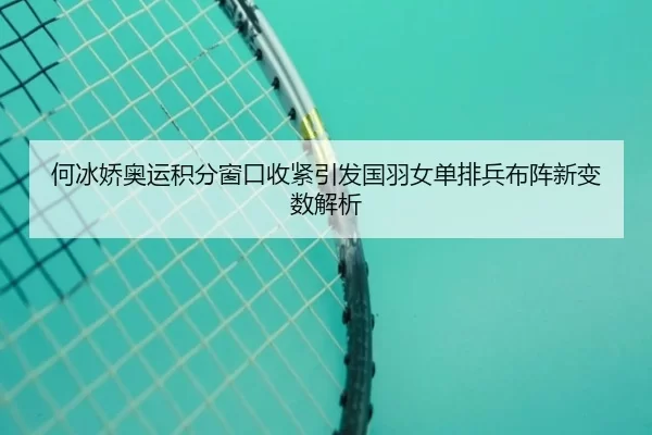何冰娇奥运积分窗口收紧引发国羽女单排兵布阵新变数解析