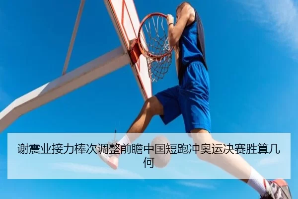 谢震业接力棒次调整前瞻中国短跑冲奥运决赛胜算几何