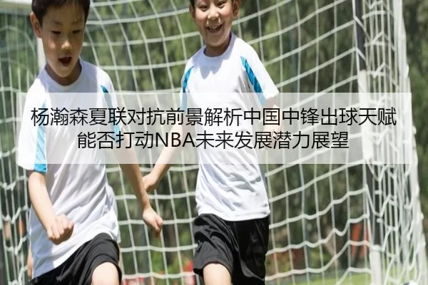杨瀚森夏联对抗前景解析中国中锋出球天赋能否打动NBA未来发展潜力展望