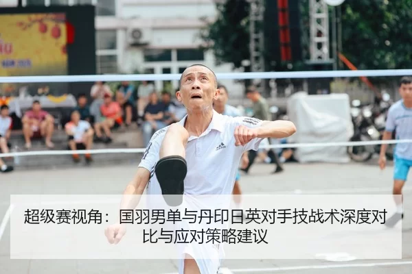 超级赛视角：国羽男单与丹印日英对手技战术深度对比与应对策略建议