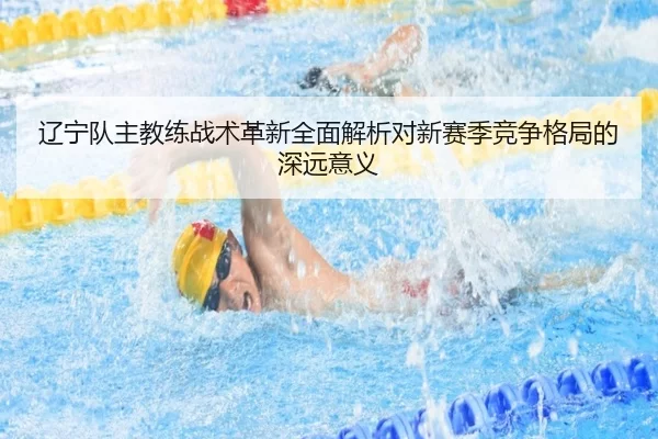 辽宁队主教练战术革新全面解析对新赛季竞争格局的深远意义