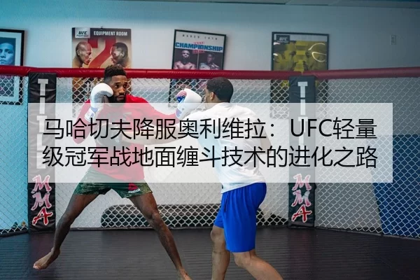 马哈切夫降服奥利维拉：UFC轻量级冠军战地面缠斗技术的进化之路