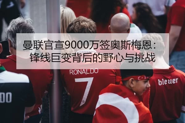 曼联官宣9000万签奥斯梅恩：锋线巨变背后的野心与挑战