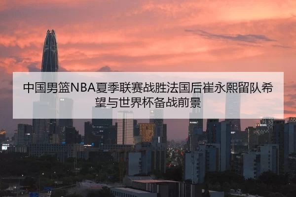 中国男篮NBA夏季联赛战胜法国后崔永熙留队希望与世界杯备战前景
